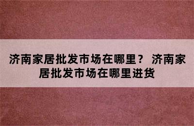 济南家居批发市场在哪里？ 济南家居批发市场在哪里进货